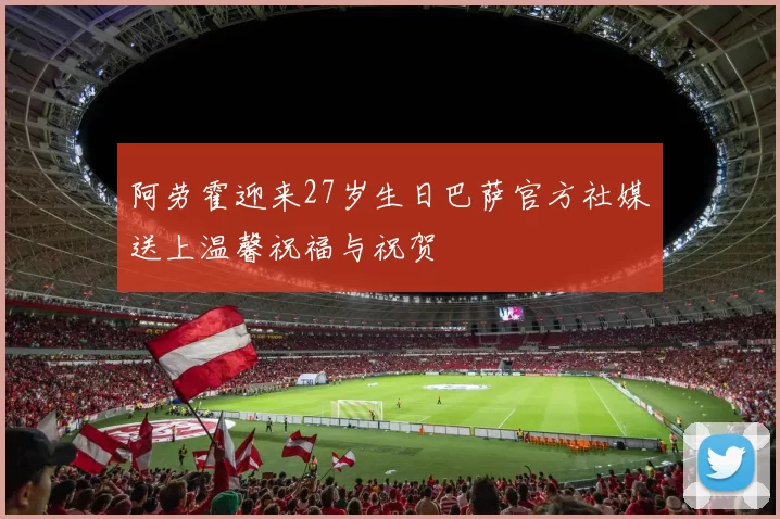 阿劳霍迎来27岁生日巴萨官方社媒送上温馨祝福与祝贺