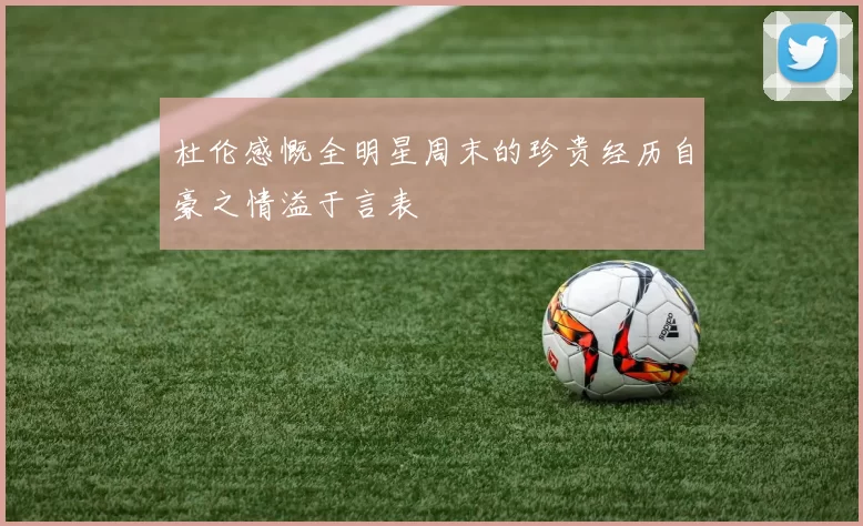 杜伦感慨全明星周末的珍贵经历自豪之情溢于言表