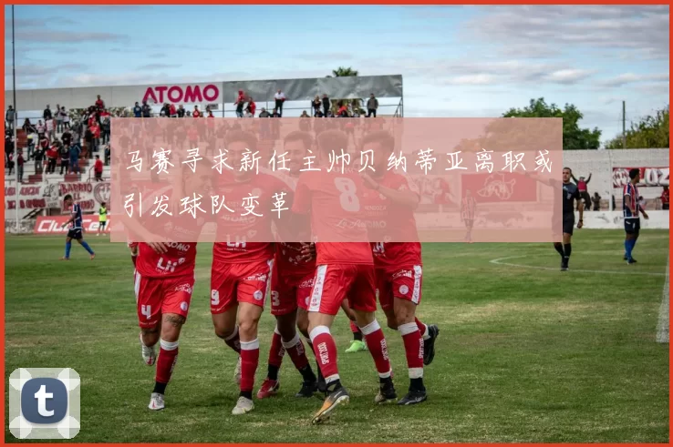马赛寻求新任主帅贝纳蒂亚离职或引发球队变革