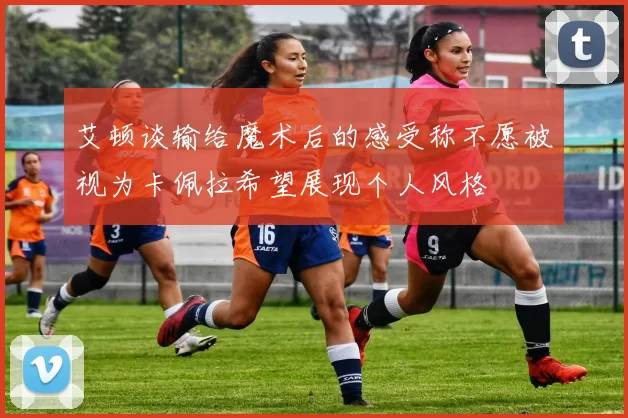 艾顿谈输给魔术后的感受称不愿被视为卡佩拉希望展现个人风格
