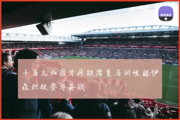 卡马文加因牙疼缺席皇马训练赫伊森积极参与备战