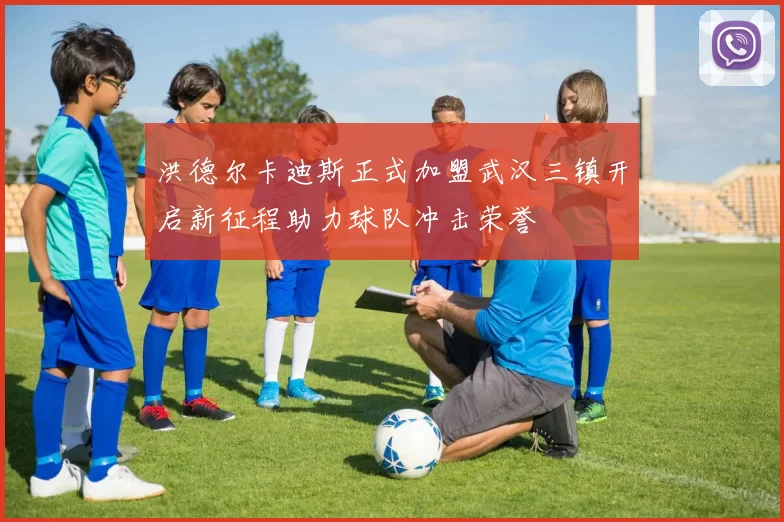 洪德尔卡迪斯正式加盟武汉三镇开启新征程助力球队冲击荣誉