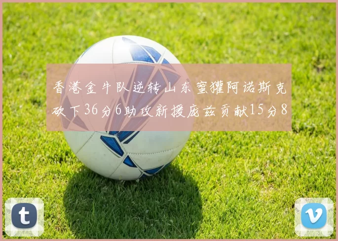 香港金牛队逆转山东蜜獾阿诺斯克砍下36分6助攻新援庞兹贡献15分8篮板9助攻