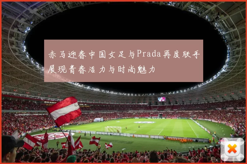 赤马迎春中国女足与Prada再度联手展现青春活力与时尚魅力
