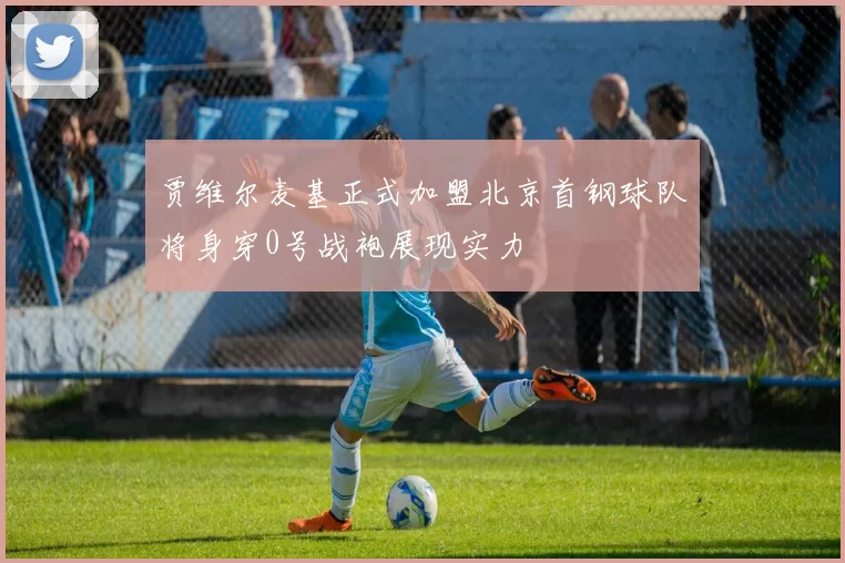 贾维尔麦基正式加盟北京首钢球队将身穿0号战袍展现实力