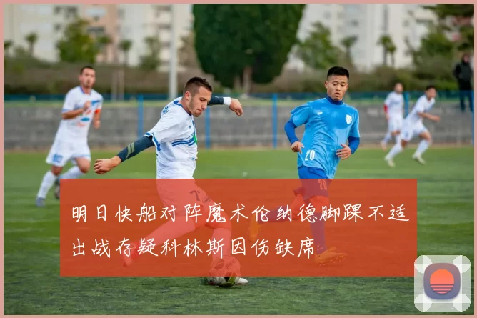 明日快船对阵魔术伦纳德脚踝不适出战存疑科林斯因伤缺席