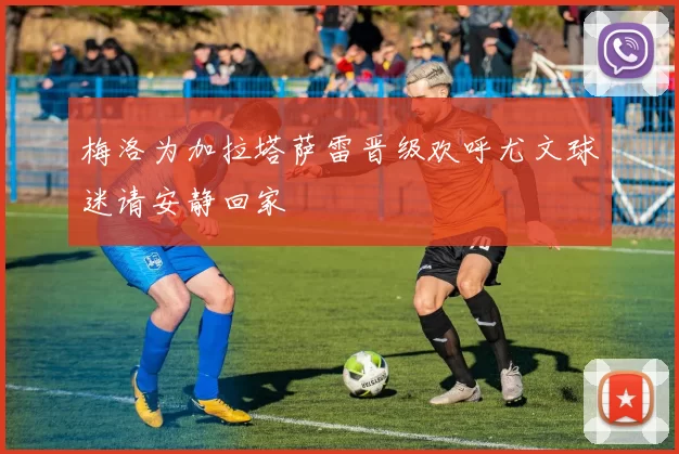 梅洛为加拉塔萨雷晋级欢呼尤文球迷请安静回家