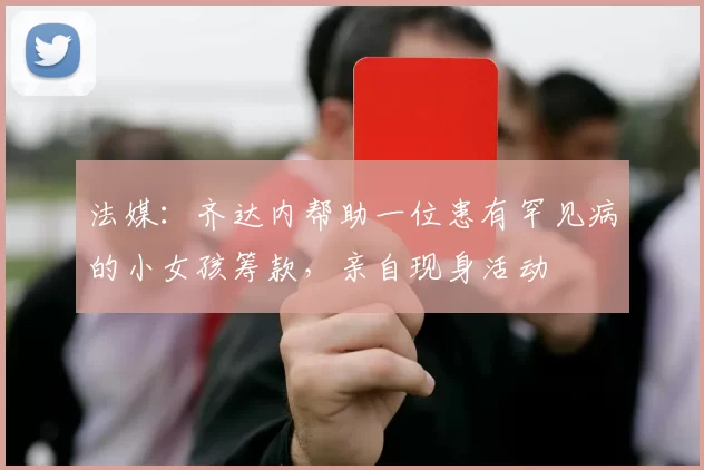 法媒：齐达内帮助一位患有罕见病的小女孩筹款，亲自现身活动