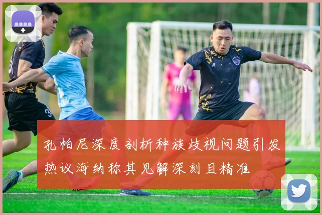 孔帕尼深度剖析种族歧视问题引发热议海纳称其见解深刻且精准