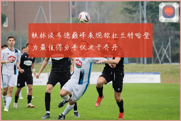 铁林谈韦德巅峰表现称杜兰特哈登为最佳得分手仅次于乔丹