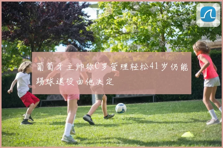 葡萄牙主帅称C罗管理轻松41岁仍能踢球退役由他决定
