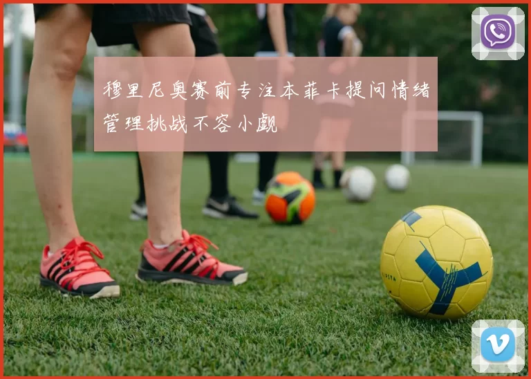 穆里尼奥赛前专注本菲卡提问情绪管理挑战不容小觑