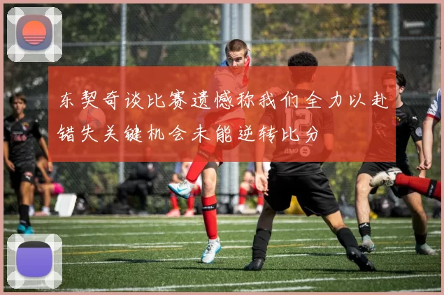 东契奇谈比赛遗憾称我们全力以赴错失关键机会未能逆转比分