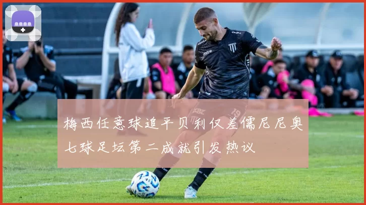 梅西任意球追平贝利仅差儒尼尼奥七球足坛第二成就引发热议