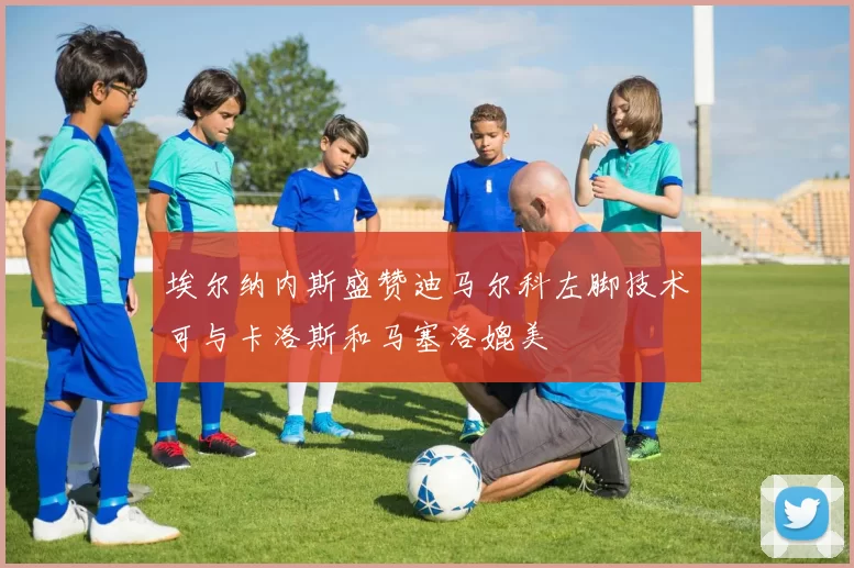 埃尔纳内斯盛赞迪马尔科左脚技术可与卡洛斯和马塞洛媲美