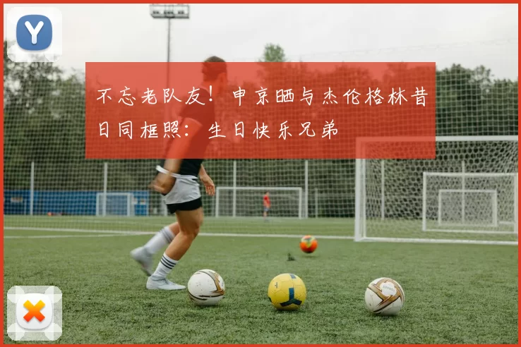 不忘老队友！申京晒与杰伦格林昔日同框照：生日快乐兄弟