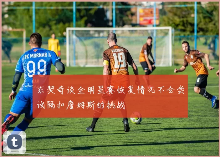 东契奇谈全明星赛恢复情况不会尝试隔扣詹姆斯的挑战