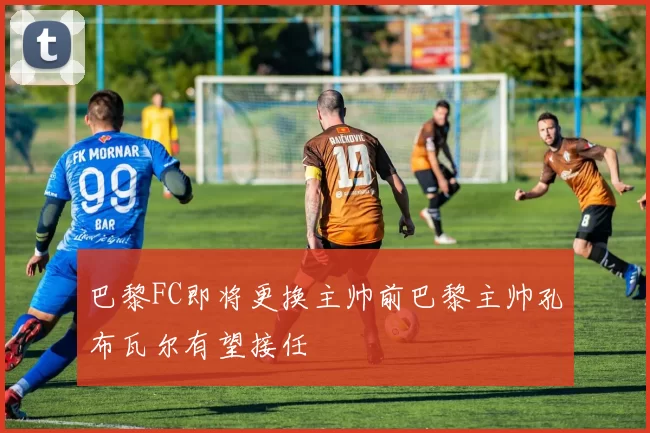 巴黎FC即将更换主帅前巴黎主帅孔布瓦尔有望接任